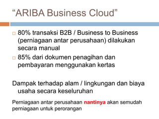 “ARIBA Business Cloud”
   80% transaksi B2B / Business to Business
    (perniagaan antar perusahaan) dilakukan
    secara manual
   85% dari dokumen penagihan dan
    pembayaran menggunakan kertas

Dampak terhadap alam / lingkungan dan biaya
 usaha secara keseluruhan
Perniagaan antar perusahaan nantinya akan semudah
perniagaan untuk perorangan
 