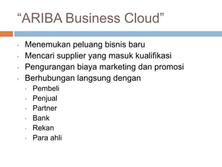 “ARIBA Business Cloud”
•   Menemukan peluang bisnis baru
•   Mencari supplier yang masuk kualifikasi
•   Pengurangan biaya marketing dan promosi
•   Berhubungan langsung dengan
    •   Pembeli
    •   Penjual
    •   Partner
    •   Bank
    •   Rekan
    •   Para ahli
 