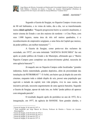 Jorge Marcos de Oliveira, Licenciado em História pela Universidade Federal de Sergipe. Professor da
Rede Pública e Particular de Ensino e Técnico em Assuntos Historiográfico (Prefeitura de
Aracaju/FUNCAJU/Arquivo da Cidade de Aracaju/Biblioteca “Clodomir Silva”.

ARIBÉ – BANESE12

Segundo a Gazeta de Sergipe, no Siqueira Campos vivem cerca
de 80 mil habitantes, e ás vistas de todos, dia a dia, vai se transformando
numa cidade-apêndice: “Naquele progressista bairro se constrói atualmente, o
maior cinema do Estado e um dos maiores do nordeste - o Cine Plaza, com
seus 1.800 lugares, numa área de três mil metros quadrados, é o
reconhecimento do empresário sergipano, a uma faixa da Capital que merece,
da poder público, um melhor tratamento” 3.
A Gazeta de Sergipe, como porta-voz dos reclamos da
sociedade, em 19724, em nota intitulada “AGENCIA BANCÁRIA” faz um
apelo ao poder público do Estado e do Município, afirmando que o “Bairro
Siqueira Campos para completar seu desenvolvimento global, necessita de
uma agência bancaria” 5.
Já naquele ano no Siqueira Campos estão localizadas “grandes
indústrias, hotéis maternidade, grandes depósitos, além da proximidade das
instalações da PETROBRAS” 6. O Aribé, um bairro que já dispõe de com três
cinemas, enquanto toda a cidade dispõe de seis, possui uma população que
equivale a metade da capital, tem vida própria, vive às suas custas, da
iniciativa privada, necessita urgentemente de uma agencia bancária. Segundo
a Gazeta de Sergipe, apesar de tudo isto, no Aribé “poder púbico ali aparece
com minguada parcela”.
O resultado daquele apelo do periódico no ano de 1972, foi a
inauguração, em 1977, da agência do BANESE. Sem grandes alardes, o
1

Gazeta de Sergipe, 01 de maio de 1977, 8
Texto produzido por Jorge Marcos de Oliveira, Professor de História e Técnico em Assuntos
Historiográfico
3
Gazeta de Sergipe, 22 de fevereiro de 1972, 4.
4
Gazeta de Sergipe, 22 de fevereiro de 1972, 4.
5
Gazeta de Sergipe, 01 de maio de 1977, 8.
6
Gazeta de Sergipe, 01 de maio de 1977, 8.
2

 