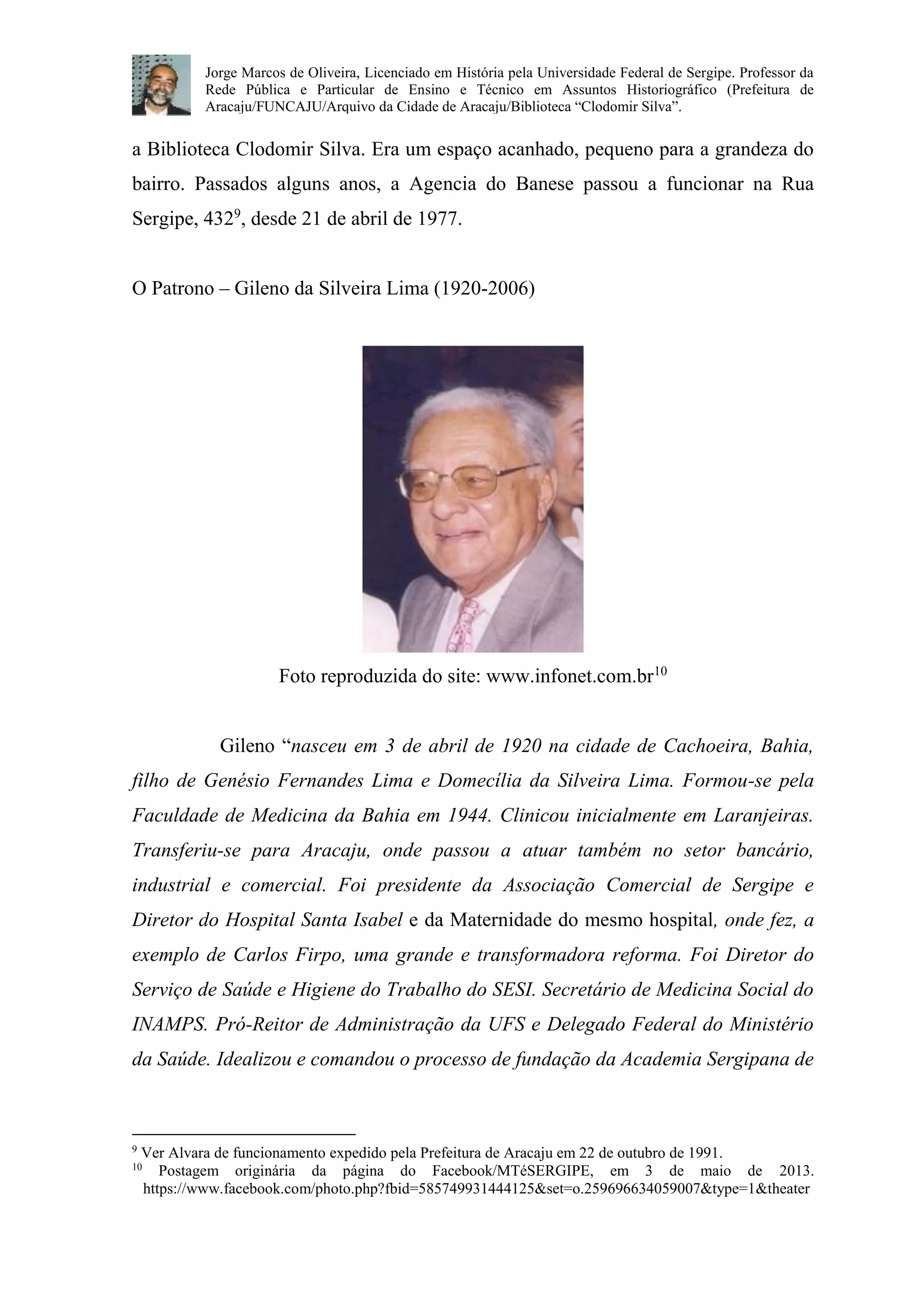 Jorge Marcos de Oliveira, Licenciado em História pela Universidade Federal de Sergipe. Professor da 
Rede Pública e Particular de Ensino e Técnico em Assuntos Historiográfico (Prefeitura de 
Aracaju/FUNCAJU/Arquivo da Cidade de Aracaju/Biblioteca “Clodomir Silva”. 
a Biblioteca Clodomir Silva. Era um espaço acanhado, pequeno para a grandeza do 
bairro. Passados alguns anos, a Agencia do Banese passou a funcionar na Rua 
Sergipe, 4329, desde 21 de abril de 1977. 
O Patrono – Gileno da Silveira Lima (1920-2006) 
Foto reproduzida do site: www.infonet.com.br10 
Gileno “nasceu em 3 de abril de 1920 na cidade de Cachoeira, Bahia, 
filho de Genésio Fernandes Lima e Domecília da Silveira Lima. Formou-se pela 
Faculdade de Medicina da Bahia em 1944. Clinicou inicialmente em Laranjeiras. 
Transferiu-se para Aracaju, onde passou a atuar também no setor bancário, 
industrial e comercial. Foi presidente da Associação Comercial de Sergipe e 
Diretor do Hospital Santa Isabel e da Maternidade do mesmo hospital, onde fez, a 
exemplo de Carlos Firpo, uma grande e transformadora reforma. Foi Diretor do 
Serviço de Saúde e Higiene do Trabalho do SESI. Secretário de Medicina Social do 
INAMPS. Pró-Reitor de Administração da UFS e Delegado Federal do Ministério 
da Saúde. Idealizou e comandou o processo de fundação da Academia Sergipana de 
9 Ver Alvara de funcionamento expedido pela Prefeitura de Aracaju em 22 de outubro de 1991. 
10 Postagem originária da página do Facebook/MTéSERGIPE, em 3 de maio de 2013. 
https://www.facebook.com/photo.php?fbid=585749931444125&set=o.259696634059007&type=1&theater 
 