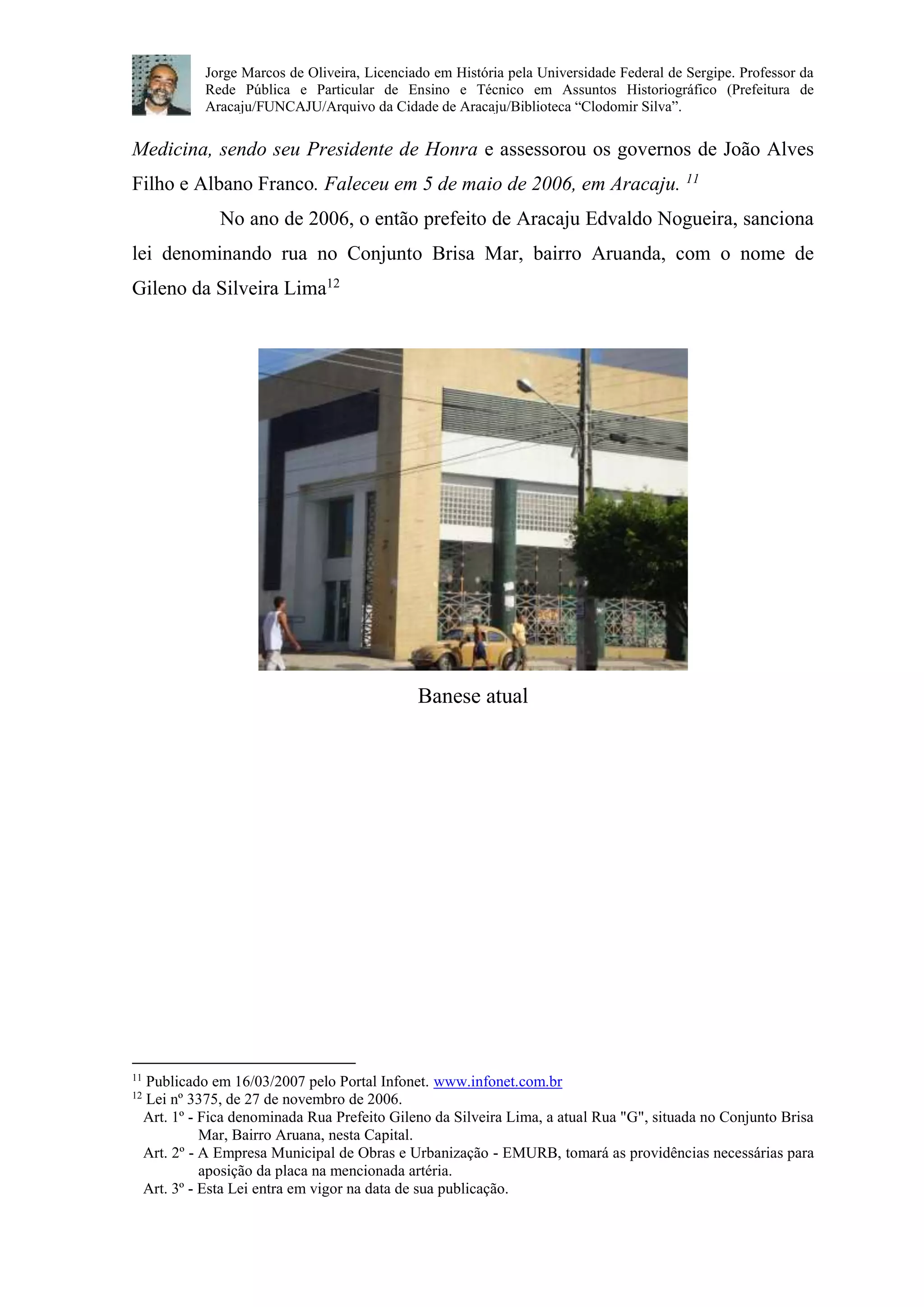 Jorge Marcos de Oliveira, Licenciado em História pela Universidade Federal de Sergipe. Professor da 
Rede Pública e Particular de Ensino e Técnico em Assuntos Historiográfico (Prefeitura de 
Aracaju/FUNCAJU/Arquivo da Cidade de Aracaju/Biblioteca “Clodomir Silva”. 
Medicina, sendo seu Presidente de Honra e assessorou os governos de João Alves 
Filho e Albano Franco. Faleceu em 5 de maio de 2006, em Aracaju. 11 
No ano de 2006, o então prefeito de Aracaju Edvaldo Nogueira, sanciona 
lei denominando rua no Conjunto Brisa Mar, bairro Aruanda, com o nome de 
Gileno da Silveira Lima12 
Banese atual 
11 Publicado em 16/03/2007 pelo Portal Infonet. www.infonet.com.br 
12 Lei nº 3375, de 27 de novembro de 2006. 
Art. 1º - Fica denominada Rua Prefeito Gileno da Silveira Lima, a atual Rua "G", situada no Conjunto Brisa 
Mar, Bairro Aruana, nesta Capital. 
Art. 2º - A Empresa Municipal de Obras e Urbanização - EMURB, tomará as providências necessárias para 
aposição da placa na mencionada artéria. 
Art. 3º - Esta Lei entra em vigor na data de sua publicação. 
