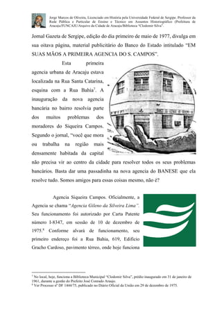 Jorge Marcos de Oliveira, Licenciado em História pela Universidade Federal de Sergipe. Professor da 
Rede Pública e Particular de Ensino e Técnico em Assuntos Historiográfico (Prefeitura de 
Aracaju/FUNCAJU/Arquivo da Cidade de Aracaju/Biblioteca “Clodomir Silva”. 
Jornal Gazeta de Sergipe, edição do dia primeiro de maio de 1977, divulga em 
sua oitava página, material publicitário do Banco do Estado intitulado “EM 
SUAS MÃOS A PRIMEIRA AGENCIA DO S. CAMPOS”. 
Esta primeira 
agencia urbana de Aracaju estava 
localizada na Rua Santa Catarina, 
esquina com a Rua Bahia7. A 
inauguração da nova agencia 
bancária no bairro resolvia parte 
dos muitos problemas dos 
moradores do Siqueira Campos. 
Segundo o jornal, “você que mora 
ou trabalha na região mais 
densamente habitada da capital 
não precisa vir ao centro da cidade para resolver todos os seus problemas 
bancários. Basta dar uma passadinha na nova agencia do BANESE que ela 
resolve tudo. Somos amigos para essas coisas mesmo, não é? 
Agencia Siqueira Campos. Oficialmente, a 
Agencia se chama “Agencia Gileno da Silveira Lima”. 
Seu funcionamento foi autorizado por Carta Patente 
número I-8347, em sessão de 10 de dezembro de 
1975.8 Conforme alvará de funcionamento, seu 
primeiro endereço foi a Rua Bahia, 619, Edifício 
Gracho Cardoso, pavimento térreo, onde hoje funciona 
7 No local, hoje, funciona a Biblioteca Municipal “Clodomir Silva”, prédio inaugurado em 31 de janeiro de 
1961, durante a gestão do Prefeito José Conrado Araujo. 
8 Ver Processo nº DF 1444/75, publicado no Diário Oficial da União em 29 de dezembro de 1975. 
 