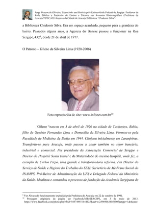 Jorge Marcos de Oliveira, Licenciado em História pela Universidade Federal de Sergipe. Professor da 
Rede Pública e Particular de Ensino e Técnico em Assuntos Historiográfico (Prefeitura de 
Aracaju/FUNCAJU/Arquivo da Cidade de Aracaju/Biblioteca “Clodomir Silva”. 
a Biblioteca Clodomir Silva. Era um espaço acanhado, pequeno para a grandeza do 
bairro. Passados alguns anos, a Agencia do Banese passou a funcionar na Rua 
Sergipe, 4329, desde 21 de abril de 1977. 
O Patrono – Gileno da Silveira Lima (1920-2006) 
Foto reproduzida do site: www.infonet.com.br10 
Gileno “nasceu em 3 de abril de 1920 na cidade de Cachoeira, Bahia, 
filho de Genésio Fernandes Lima e Domecília da Silveira Lima. Formou-se pela 
Faculdade de Medicina da Bahia em 1944. Clinicou inicialmente em Laranjeiras. 
Transferiu-se para Aracaju, onde passou a atuar também no setor bancário, 
industrial e comercial. Foi presidente da Associação Comercial de Sergipe e 
Diretor do Hospital Santa Isabel e da Maternidade do mesmo hospital, onde fez, a 
exemplo de Carlos Firpo, uma grande e transformadora reforma. Foi Diretor do 
Serviço de Saúde e Higiene do Trabalho do SESI. Secretário de Medicina Social do 
INAMPS. Pró-Reitor de Administração da UFS e Delegado Federal do Ministério 
da Saúde. Idealizou e comandou o processo de fundação da Academia Sergipana de 
9 Ver Alvara de funcionamento expedido pela Prefeitura de Aracaju em 22 de outubro de 1991. 
10 Postagem originária da página do Facebook/MTéSERGIPE, em 3 de maio de 2013. 
https://www.facebook.com/photo.php?fbid=585749931444125&set=o.259696634059007&type=1&theater 
 