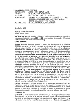 SALA CIVIL - SEDE CENTRAL
EXPEDIENTE : 00042-2019-0-1217-JR-LA-01
MATERIA : IMPUGNACION DE DESPIDO
RELATOR : VILLANUEVA GAMARRA, GIOVANA
DEMANDADO : MUNICIPALIDAD PROVINCIAL DE LEONCIO PRADO ,
PROCURADOR PUBLICO DE LA MUNICIPALIDAD
PROVINCIAL DE LEONCIO PRADO ,
DEMANDANTE : BABILONIA PASTOR, ARI GERARDO
Resolución N°14.
Huánuco, nueve de noviembre
del año dos mil veinte.
AUTOS Y VISTOS: Con el escrito ingresado a través de la mesa de partes virtual, con
código de digitalización número 80541-2020, presentado por los abogados defensores
del demandante Ari Gerardo Babilonia Pastor, y
CONSIDERANDO:
Primero: Mediante resolución número 12 emitida por el Colegiado en la audiencia
virtual de fecha 27 de agosto de 2020, se admitieron los medios probatorios
extemporáneos ofrecidos por la parte demandante, estos son: : 1) la estructura
remunerativa o planilla de salarios del personal de serenazgo, policía municipal,
personal de limpieza pública y parque y jardines del periodo 2018, precisando que se
encuentran laborando bajo el régimen de la actividad privada; 2) los convenios
colectivos por incremento de remuneraciones y otros beneficios laborales que
se ha concedido al personal con contrato administrativo de servicios;
disponiéndose que en el plazo de 10 días la parte demandada los presente, esto sin
perjuicio que la demandante también lo pudiera presentar. A la fecha ha sobrepasado
en exceso el plazo conferido a la parte demandada para el cumplimiento de lo
dispuesto en la resolución que antecede sin que ésta haya cumplido dicha disposición.
Segundo.- Mediante resolución de fecha 17 de setiembre del 2020, ante el
ofrecimiento y presentación por parte del demandante Ari Gerardo Babilonia Pastor, de
los medios probatorios extemporáneos: 1) la Resolución de Alcaldía número 203-
2019-MPLP del 18 de febrero del 2019 que resuelve aprobar el Presupuesto
Analítico de Personal para el año dos mil diecinueve; 2)y las Bases para el
proceso de concurso público de méritos número 02-2019-MPLP, en virtud al
principio de contradicción y de la garantía de tutela jurisdiccional, en aplicación
supletoria de lo dispuesto en el artículo 374 del Código Procesal Civil, se corrió
traslado de los mismos a la demandada Municipalidad Provincial de Leoncio Prado,
por el término de cinco días a fin de que lo absuelva conforme corresponda, no
habiendo cumplido hasta la fecha dicha disposición
Tercero: La conducta procesal asumida por la demandada representada por su
Procurador Público al no dar cumplimiento a los traslados realizados tanto en la
audiencia virtual donde estuvo presente así como la notificación a través de su casilla
electrónica, atenta a los principios en los cuales se inspira el proceso laboral, entre
ellos los de inmediación, concentración, celeridad, economía, y buena fe procesal.
SE RESUELVE:
1) OFICIAR a través de Secretaría de la Sala Civil, a la Municipalidad Provincial de
Leoncio Prado a fin de que en el plazo de cinco días hábiles, bajo apercibimiento de
imponerse la sanción correspondiente cumpla con remitir a esta Sala Superior i) la
estructura remunerativa o planilla de salarios del personal de serenazgo, policía
SEDE CENTRAL - JR. 2 DE MAYO 1191,
Vocal:GERONIMO DE LA CRUZ Jaime FAU 20159981216 soft
Fecha: 16/11/2020 16:41:43,Razón: RESOLUCIÓN JUDICIAL,D.Judicial:
HUANUCO / HUANUCO,FIRMA DIGITAL
CORTE SUPERIOR DE JUSTICIA HUANUCO -
Sistema de Notificaciones Electronicas SINOE
SEDE CENTRAL - JR. 2 DE MAYO
1191,
Vocal:BERGER VIGUERAS
ALBERTO ALAIN /Servicio Digital -
Poder Judicial del Perú
Fecha: 16/11/2020 16:57:48,Razón:
RESOLUCIÓN
JUDICIAL,D.Judicial: HUANUCO /
HUANUCO,FIRMA DIGITAL
CORTE SUPERIOR DE JUSTICIA
HUANUCO - Sistema de
Notificaciones Electronicas SINOE
SEDE CENTRAL - JR. 2 DE MAYO
1191,
Vocal:GONZALEZ AGUIRRE
CESAR ORLANDO /Servicio Digital
- Poder Judicial del Perú
Fecha: 16/11/2020 18:44:21,Razón:
RESOLUCIÓN
JUDICIAL,D.Judicial: HUANUCO /
HUANUCO,FIRMA DIGITAL
CORTE SUPERIOR DE JUSTICIA
HUANUCO - Sistema de
Notificaciones Electronicas SINOE
SEDE CENTRAL - JR. 2 DE MAYO
1191,
Secretario De Sala:ROMERO
MORY Rosmery FAU 20159981216
soft
Fecha: 16/11/2020 18:54:05,Razón:
RESOLUCIÓN
JUDICIAL,D.Judicial: HUANUCO /
HUANUCO,FIRMA DIGITAL
CORTE SUPERIOR DE JUSTICIA
HUANUCO - Sistema de
Notificaciones Electronicas SINOE
 