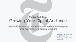 Growing Your Digital Audience
Ari Isaacman Bevacqua
ari@nytimes.com
Spark, by Trackmaven
May 2016
The New York Times
How the Times is using data to inform our audience development
while maintaining our editorial judgment
 