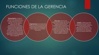 FUNCIONES DE LA GERENCIA
Planeamiento: cuando la
gerencia es vista como un
proceso, planeamiento es la
primera funcion que se
ejecuta. una vez que los
objetivos han sido
determinados, los medios
necesarios para lograr estos
objetivos son presentados
como planes. los planes de
una organizacion determinan
su curso y proveen una base
para estimar el grado de exito
probable en el cumplimiento
de sus objetivos

Organizacion: Es funcion de la
gerencia determinar el tipo de
organizacion requerido para
llevar adelante la realizacion
de los planes que se hallan
elaborado

Direccion: esta funcion
gerencial tiene que ver con los
factores humanos de una
organizacion es como
resultado de los esfuerzos de
cada miembro de una
organizacion que esta logra
cumplir sus propositos, de alli la
importancia de dirigir para
lograr los objetivos de una
forma optima y precisa

Control: la ultima fase del
proceso es el control y su
proposito es medir cualitativa
y cuantitativamente la
ejecucion en relacion a los
patrones de actuacion y asi
determinar si es necesario
tomar acciones correctivas.

 