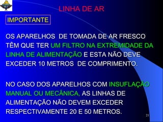 OS APARELHOS  DE TOMADA DE AR FRESCO TÊM QUE TER  UM FILTRO NA EXTREMIDADE DA  LINHA DE ALIMENTAÇÃO  E ESTA NÃO DEVE   EXCEDER 10 METROS  DE COMPRIMENTO. NO CASO DOS APARELHOS COM   INSUFLAÇÃO MANUAL OU MECÂNICA,   AS LINHAS DE ALIMENTAÇÃO NÃO DEVEM EXCEDER RESPECTIVAMENTE 20 E 50 METROS. IMPORTANTE LINHA DE AR 