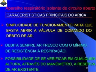 SIMPLICIDADE DE FUNCIONAMENTO PARA QUE BASTA  ABRIR  A  VÁLVULA  DE  COMANDO  DO  DÉBITO DE AR; DEBITA SEMPRE AR FRESCO COM O MÍNIMO DE RESISTÊNCIA À RESPIRAÇÃO; POSSIBILIDADE DE SE VERIFICAR EM QUALQUER ALTURA, ATRAVÉS DO MANÓMETRO, A RESERVA DE AR EXISTENTE;  CARACERISTISTICAS PRINCIPAIS DO ARICA Aparelho respiratório isolante de circuito aberto 