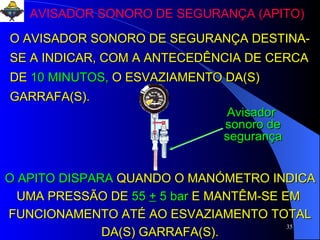 AVISADOR SONORO DE SEGURANÇA (APITO) O AVISADOR SONORO DE SEGURANÇA DESTINA-SE A INDICAR, COM A ANTECEDÊNCIA DE CERCA DE   10 MINUTOS,   O ESVAZIAMENTO DA(S) GARRAFA(S). O APITO DISPARA   QUANDO O MANÓMETRO INDICA UMA PRESSÃO DE   55  +  5 bar   E MANTÊM-SE EM  FUNCIONAMENTO ATÉ AO ESVAZIAMENTO TOTAL DA(S) GARRAFA(S). Avisador  sonoro de segurança 