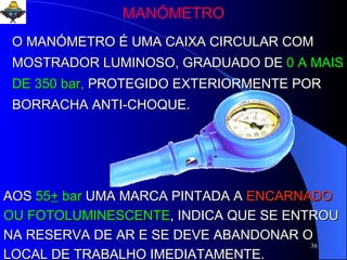 MANÓMETRO O MANÓMETRO É UMA CAIXA CIRCULAR COM MOSTRADOR LUMINOSO, GRADUADO DE   0 A MAIS DE 350 bar,   PROTEGIDO EXTERIORMENTE POR BORRACHA ANTI-CHOQUE. AOS   55 +  bar   UMA MARCA PINTADA A   ENCARNADO  OU FOTOLUMINESCENTE , INDICA QUE SE ENTROU NA RESERVA DE AR E SE DEVE ABANDONAR O LOCAL DE TRABALHO IMEDIATAMENTE. 