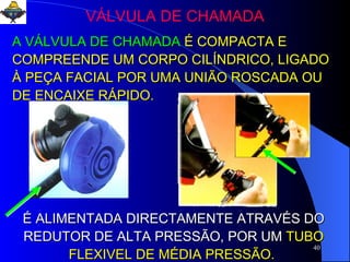 VÁLVULA DE CHAMADA A VÁLVULA DE CHAMADA   É COMPACTA E COMPREENDE UM CORPO CILÍNDRICO, LIGADO À PEÇA FACIAL POR UMA UNIÃO ROSCADA OU DE ENCAIXE RÁPIDO. É ALIMENTADA DIRECTAMENTE ATRAVÉS DO REDUTOR DE ALTA PRESSÃO, POR UM   TUBO FLEXIVEL DE MÉDIA PRESSÃO.  