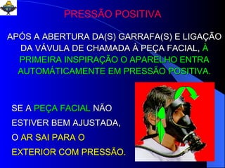 PRESSÃO POSITIVA APÓS A ABERTURA DA(S) GARRAFA(S) E LIGAÇÃO DA VÁVULA DE CHAMADA À PEÇA FACIAL,   À PRIMEIRA INSPIRAÇÃO O APARELHO ENTRA AUTOMÁTICAMENTE EM PRESSÃO POSITIVA. SE A   PEÇA FACIAL   NÃO ESTIVER BEM AJUSTADA,   O   AR SAI PARA O EXTERIOR COM PRESSÃO. 