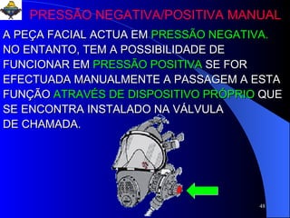 PRESSÃO NEGATIVA/POSITIVA MANUAL A PEÇA FACIAL ACTUA EM   PRESSÃO NEGATIVA. NO ENTANTO, TEM A POSSIBILIDADE DE FUNCIONAR EM   PRESSÃO POSITIVA   SE FOR EFECTUADA MANUALMENTE A PASSAGEM A ESTA FUNÇÃO   ATRAVÉS DE DISPOSITIVO PRÓPRIO   QUE SE ENCONTRA INSTALADO NA VÁLVULA  DE CHAMADA. 