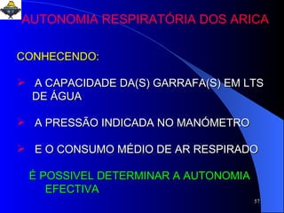 CONHECENDO: A CAPACIDADE DA(S) GARRAFA(S) EM LTS DE ÁGUA  A PRESSÃO INDICADA NO MANÓMETRO E O CONSUMO MÉDIO DE AR RESPIRADO É POSSIVEL DETERMINAR A AUTONOMIA  EFECTIVA   AUTONOMIA RESPIRATÓRIA DOS ARICA 