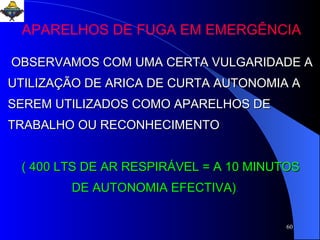 OBSERVAMOS COM UMA CERTA VULGARIDADE A UTILIZAÇÃO DE ARICA DE CURTA AUTONOMIA A SEREM UTILIZADOS COMO APARELHOS DE TRABALHO OU RECONHECIMENTO ( 400 LTS DE AR RESPIRÁVEL = A 10 MINUTOS  DE AUTONOMIA EFECTIVA) . APARELHOS DE FUGA EM EMERGÊNCIA 
