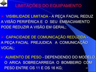 LIMITAÇÕES DO EQUIPAMENTO VISIBILIDADE LIMITADA   - A PEÇA FACIAL REDUZ A VISÃO PERIFÉRICA E  O  SEU  EMBACIAMENTO PODE REDUZIR A VISÃO EM GERAL;  CAPACIDADE DE COMUNICAÇÃO REDUZIDA   - A PEÇA FACIAL  PREJUDICA  A  COMUNICAÇÃO VOCAL;  AUMENTO DE PESO   - DEPENDENDO DO MODELO,  O  ARICA  SOBRECARREGA  O  BOMBEIRO  COM PESO ENTRE OS 11 E OS 16 KG;  