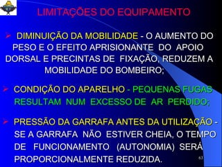 DIMINUIÇÃO DA MOBILIDADE   - O AUMENTO DO PESO E O EFEITO APRISIONANTE  DO  APOIO  DORSAL E PRECINTAS DE  FIXAÇÃO, REDUZEM A MOBILIDADE DO BOMBEIRO;  CONDIÇÃO DO APARELHO  - PEQUENAS FUGAS RESULTAM  NUM  EXCESSO DE  AR  PERDIDO;  PRESSÃO DA GARRAFA ANTES DA UTILIZAÇÃO   -  SE A GARRAFA  NÃO  ESTIVER CHEIA, O TEMPO DE  FUNCIONAMENTO  (AUTONOMIA)  SERÁ  PROPORCIONALMENTE REDUZIDA.  LIMITAÇÕES DO EQUIPAMENTO 