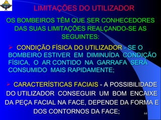 LIMITAÇÕES DO UTILIZADOR OS BOMBEIROS TÊM QUE SER CONHECEDORES DAS SUAS LIMITAÇÕES REALÇANDO-SE AS SEGUINTES: CONDIÇÃO FÍSICA DO UTILIZADOR   - SE O BOMBEIRO ESTIVER  EM  DIMINUÍDA  CONDIÇÃO FÍSICA,  O  AR CONTIDO  NA  GARRAFA  SERÁ  CONSUMIDO  MAIS RAPIDAMENTE; CARACTERÍSTICAS FACIAIS   - A POSSIBILIDADE DO UTILIZADOR  CONSEGUIR  UM  BOM  ENCAIXE DA PEÇA FACIAL NA FACE, DEPENDE DA FORMA E DOS CONTORNOS DA FACE;  