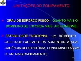 GRAU DE ESFORÇO FÍSICO  -  QUANTO MAIS O  BOMBEIRO SE ESFORÇA MAIS  AR  CONSOME; ESTABILIDADE EMOCIONAL   -  UM  BOMBEIRO  QUE FIQUE EXCITADO  IRÁ  AUMENTAR  A  SUA  CADÊNCIA RESPIRATÓRIA, CONSUMINDO ASSIM O  AR  MAIS RAPIDAMENTE;  LIMITAÇÕES DO EQUIPAMENTO 