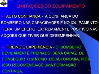 AUTO CONFIANÇA   -  A CONFIANÇA DO BOMBEIRO NAS CAPACIDADES E NO IQUIPAMENTO  TERÁ  UM EFEITO  EXTREMAMENTE POSITIVO NAS ACÇÕES QUE TIVER QUE DESEMPENHAR;  TREINO E EXPERIÊNCIA   - O  BOMBEIRO  DEVIDAMENTE TREINADO  SERÁ CAPAZ  DE CONSEGUIR  O MÁXIMO  DE AUTONOMIA, POR ISSO RECOMENDA-SE UMA FORMAÇÃO CONTÍNUA.  LIMITAÇÕES DO EQUIPAMENTO 