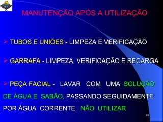 TUBOS E UNIÕES -  LIMPEZA E VERIFICAÇÃO GARRAFA -  LIMPEZA, VERIFICAÇÃO E RECARGA PEÇA FACIAL -  LAVAR  COM  UMA   SOLUÇÃO DE ÁGUA E  SABÃO,  PASSANDO SEGUIDAMENTE  POR ÁGUA  CORRENTE.   NÃO  UTILIZAR MANUTENÇÃO APÓS A UTILIZAÇÃO 