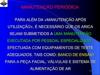 MANUTENÇÃO PERIÓDICA PARA ALÉM DA «MANUTENÇÃO APÓS UTILIZAÇÃO», É NECESSÁRIO QUE OS ARICA SEJAM SUBMETIDOS A   UMA MANUTENÇÃO EXECUTADA POR PESSOAL ESPECIALIZADO,   EFECTUADA COM EQUIPAMENTOS DE TESTE ADEQUADOS, TAIS COMO:   BANCO DE ENSAIO   PARA A PEÇA FACIAL, VÁLVULAS E SISTEMA DE ALIMENTAÇÃO DE AR 