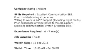 Company Name : Aricent
Skills Required : Excellent Communication Skill.
Prior troubleshooting experience.
Willing to work in 24*7 Support (Including Night Shifts).
Prior experience of Voice based technical support.
Excellent communication(written & verbal) skills.
Experience Required : 4 - 7 Year(s)
Job Location : Noida
Walkin Date : 12 Sep 2015
Walkin Time : 10:00 AM - 04:00 PM
 