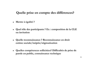 Quelle prise en compte des différences?

   Mettre à égalité ?

   Quel rôle des participants ? Ex : composition de la CLE
    ou i it ti
       invitation

   Quelle
    Q ll reconnaissance ? Reconnaissance en droit
                   i       R        i       d i
    estime sociale/mépris/stigmatisation

   Quelles compétences sollicitées? Difficultés de prise de
    parole en public, connaissance technique
              public
                                                               11
 
