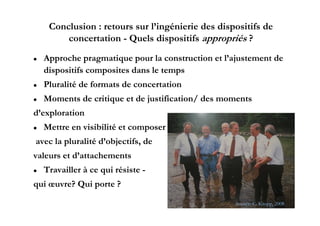 Conclusion : retours sur l’ingénierie des dispositifs de
         concertation - Q l dispositifs appropriés ?
                   i    Quels di      i if         ié
   Approche p g
     pp        pragmatique p
                       q pour la construction et l’ajustement de
                                                    j
    dispositifs composites dans le temps
   Pluralité de formats de concertation
   Moments de critique et de justification/ des moments
d exploration
d’exploration
   Mettre en visibilité et composer
avec l pluralité d’ bj if d
     la l li é d’objectifs, de
valeurs et d’attachements
   Travailler à ce qui résiste -
qui œuvre? Qui porte ?
                                                                         20
                                                    Source: C. Kropp, 2008
 