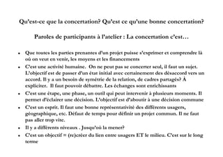 Qu’est-ce que la concertation? Qu’est ce qu’une bonne concertation?

        Paroles de participants à l’atelier : La concertation c’est…

   Que toutes les parties prenantes d’un projet puisse s’exprimer et comprendre là
    où on veut en veni , les moyens et les financements
                    venir,      oyens        finance ents
   C’est une activité humaine. On ne peut pas se concerter seul, il faut un sujet.
    L’objectif est de passer d’un état initial avec certainement des désaccord vers un
    accord. Il y a un b i d symétrie d l relation, d cadres partagés? À
           d           besoin de     ét i de la l ti      de d         t é ?
    expliciter. Il faut pouvoir débattre. Les échanges sont enrichissants
   C’est une étape, une phase, un outil qui peut intervenir à plusieurs moments. Il
    permet d’éclairer une décision. L’objectif est d’aboutir à une décision commune
   C’est un esprit. Il faut une bonne représentativité des différents usagers,
    géographique, etc
    géographique etc. Défaut de temps pour définir un projet commun Il ne faut
                                                                  commun.
    pas aller trop vite.
   Il y a différents niveaux . Jusqu’où la mener?
   C’est un objectif = (re)créer du lien entre usagers ET le milieu. C’est sur le long
    terme
 