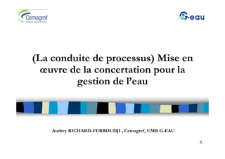 (
(La conduite de p
                processus) Mise en
                          )
  œuvre de la concertation pour la
         gestion de l’
             ti d l’eau



    Audrey RICHARD-FERROUDJI , Cemagref, UMR G-EAU

                                                     5
 