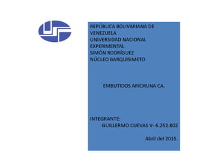 REPÚBLICA BOLIVARIANA DE
VENEZUELA
UNIVERSIDAD NACIONAL
EXPERIMENTAL
SIMÓN RODRÍGUEZ
NÚCLEO BARQUISIMETO
EMBUTIDOS ARICHUNA CA.
INTEGRANTE:
GUILLERMO CUEVAS V- 6.252.802
Abril del 2015.
 