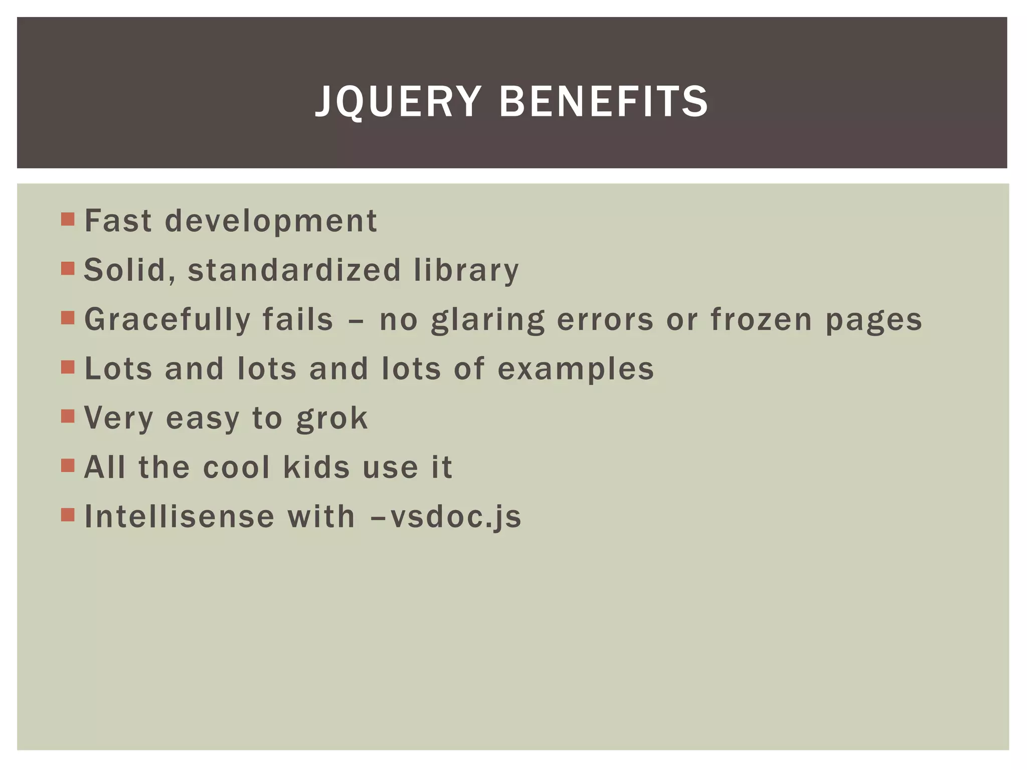 JQUERY BENEFITS

 Fast development
 Solid, standardized library
 Gracefully fails – no glaring errors or frozen pages
 Lots and lots and lots of examples
 Very easy to grok
 All the cool kids use it
 Intellisense with –vsdoc.js
 