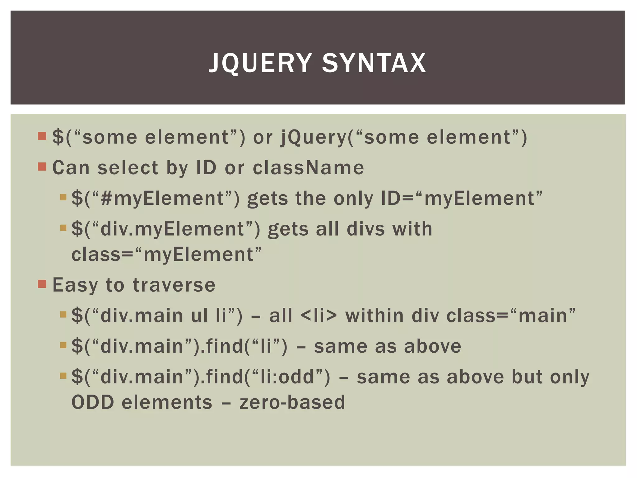 JQUERY SYNTAX

 $(“some element”) or jQuery(“some element”)
 Can select by ID or className
    $(“#myElement”) gets the only ID=“myElement”
    $(“div.myElement”) gets all divs with
     class=“myElement”
 Easy to traverse
    $(“div.main ul li”) – all <li> within div class=“main”
    $(“div.main”).find(“li”) – same as above
    $(“div.main”).find(“li:odd”) – same as above but only
     ODD elements – zero-based
 