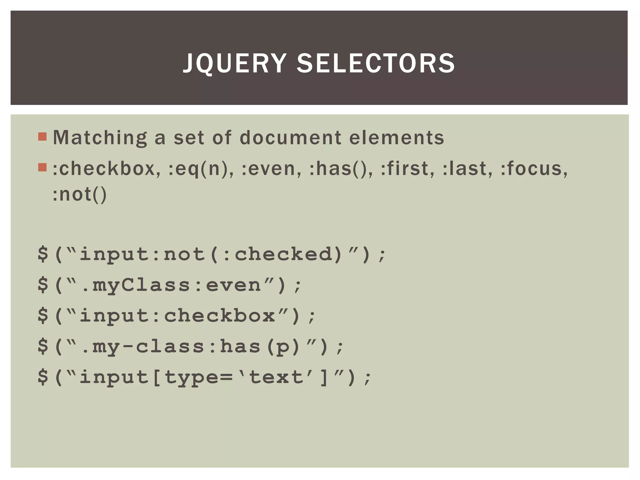 JQUERY SELECTORS

 Matching a set of document elements
 :checkbox, :eq(n), :even, :has(), :first, :last, :focus,
  :not()

$(“input:not(:checked)”);
$(“.myClass:even”);
$(“input:checkbox”);
$(“.my-class:has(p)”);
$(“input[type=„text‟]”);
 