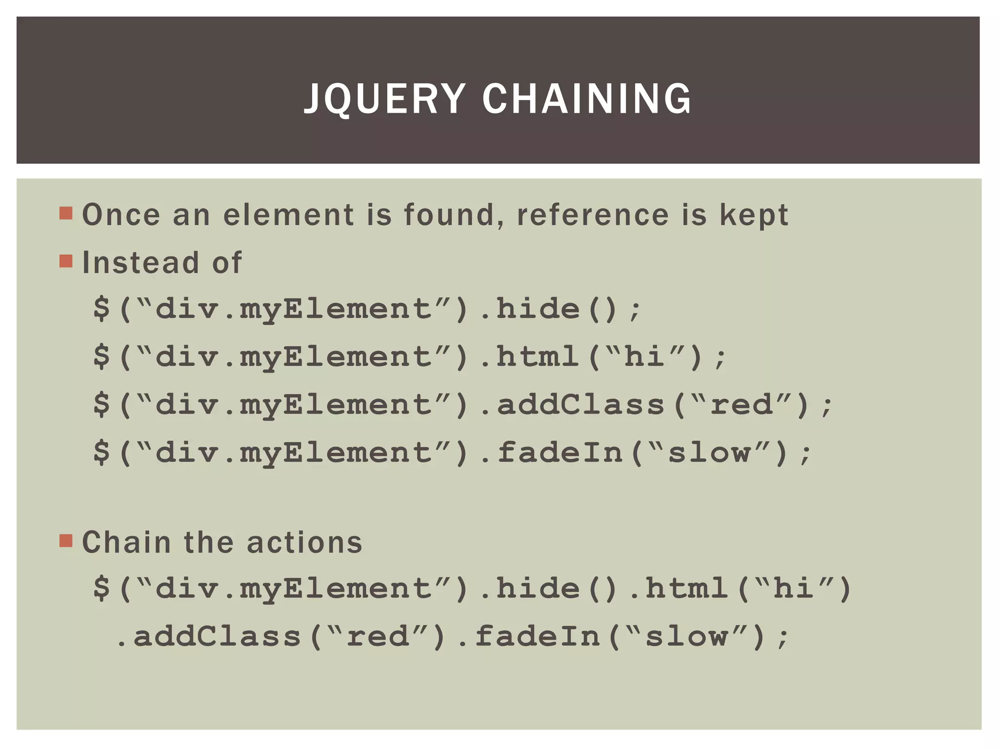 JQUERY CHAINING

 Once an element is found, reference is kept
 Instead of
   $(“div.myElement”).hide();
   $(“div.myElement”).html(“hi”);
   $(“div.myElement”).addClass(“red”);
   $(“div.myElement”).fadeIn(“slow”);

 Chain the actions
  $(“div.myElement”).hide().html(“hi”)
   .addClass(“red”).fadeIn(“slow”);
 