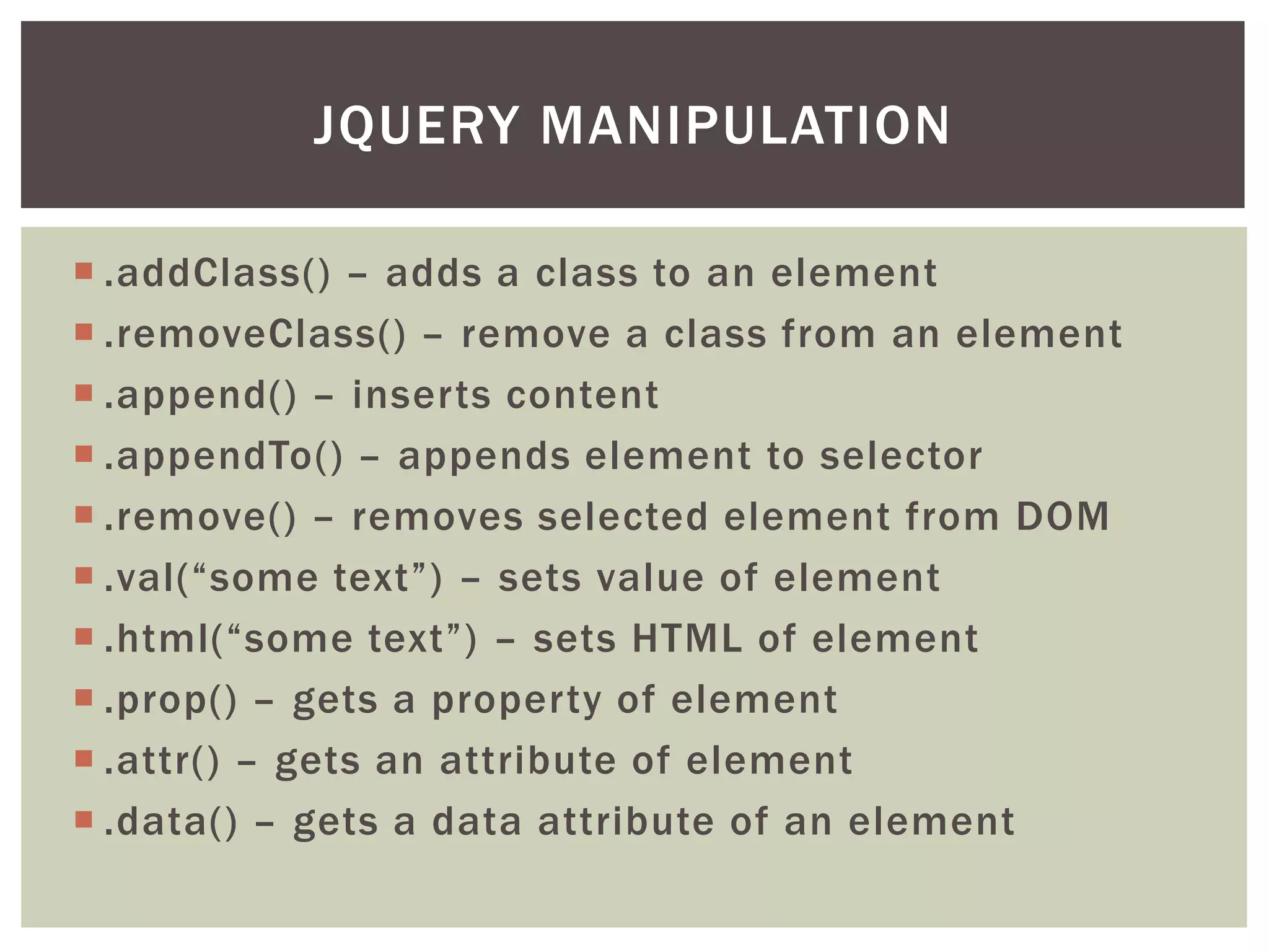 JQUERY MANIPULATION

 .addClass() – adds a class to an element
 .removeClass() – remove a class from an element
 .append() – inserts content
 .appendTo() – appends element to selector
 .remove() – removes selected element from DOM
 .val(“some text”) – sets value of element
 .html(“some text”) – sets HTML of element
 .prop() – gets a property of element
 .attr() – gets an attribute of element
 .data() – gets a data attribute of an element
 