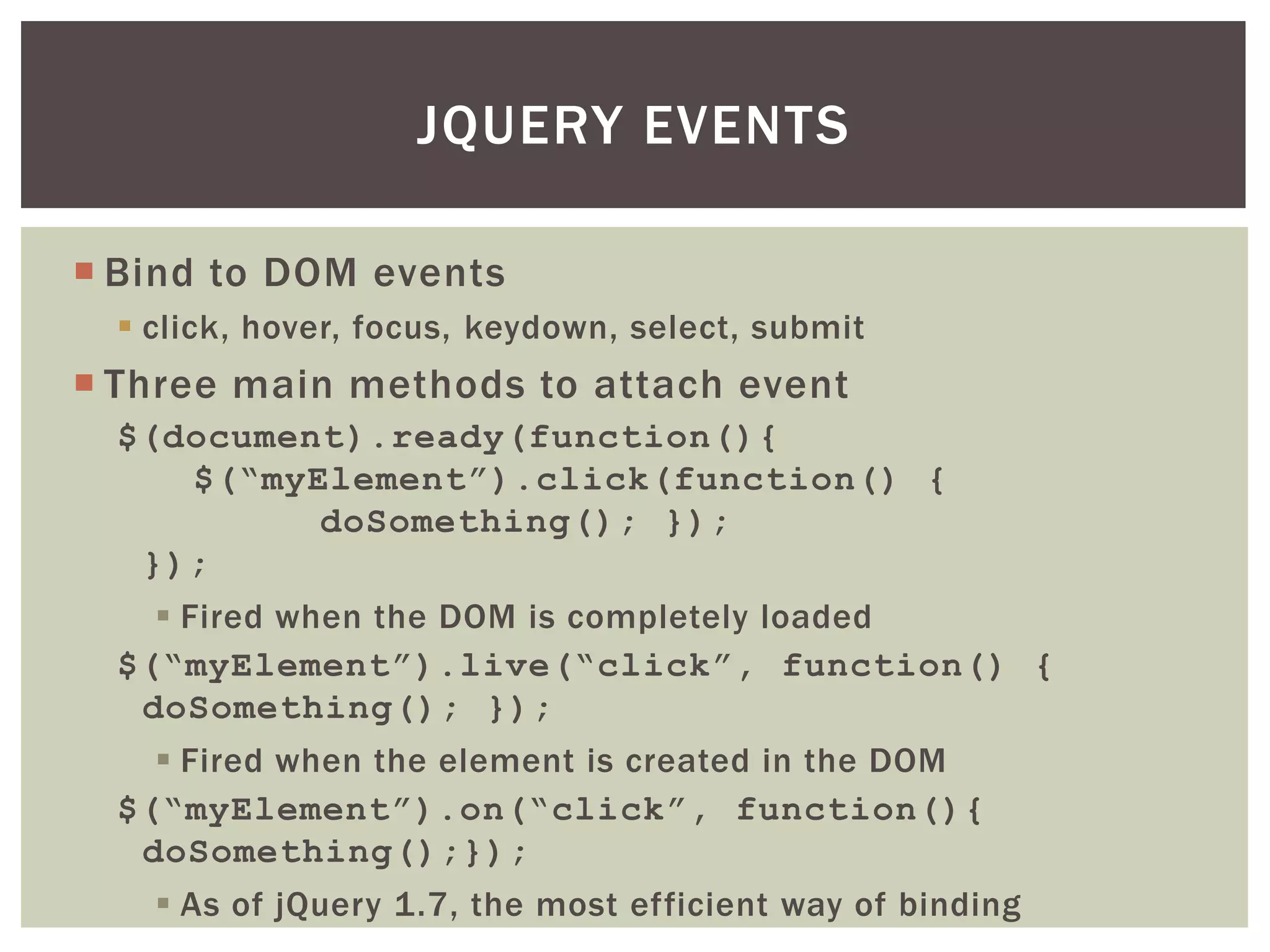 JQUERY EVENTS

 Bind to DOM events
   click, hover, focus, keydown, select, submit
 Three main methods to attach event
  $(document).ready(function(){
     $(“myElement”).click(function() {
           doSomething(); });
   });
     Fired when the DOM is completely loaded
  $(“myElement”).live(“click”, function() {
   doSomething(); });
     Fired when the element is created in the DOM
  $(“myElement”).on(“click”, function(){
   doSomething();});
     As of jQuery 1.7, the most efficient way of binding
 
