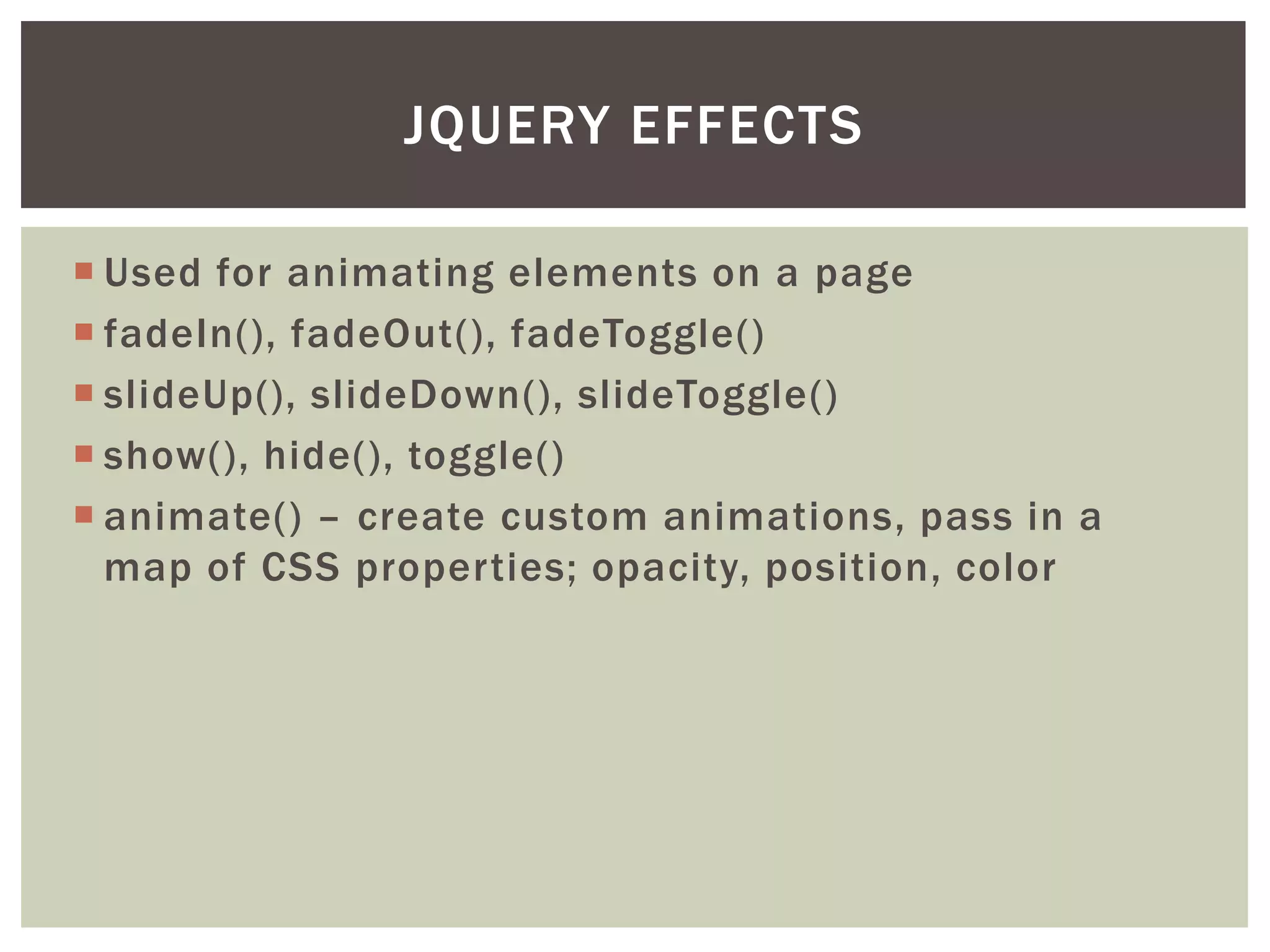 JQUERY EFFECTS

 Used for animating elements on a page
 fadeIn(), fadeOut(), fadeToggle()
 slideUp(), slideDown(), slideToggle()
 show(), hide(), toggle()
 animate() – create custom animations, pass in a
  map of CSS properties; opacity, position, color
 