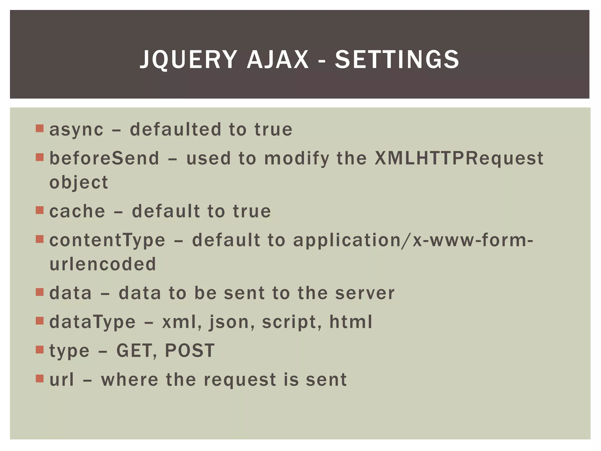 JQUERY AJAX - SETTINGS

 async – defaulted to true
 beforeSend – used to modify the XMLHTTPRequest
  object
 cache – default to true
 contentType – default to application/x-www-form-
  urlencoded
 data – data to be sent to the server
 dataType – xml, json, script, html
 type – GET, POST
 url – where the request is sent
 