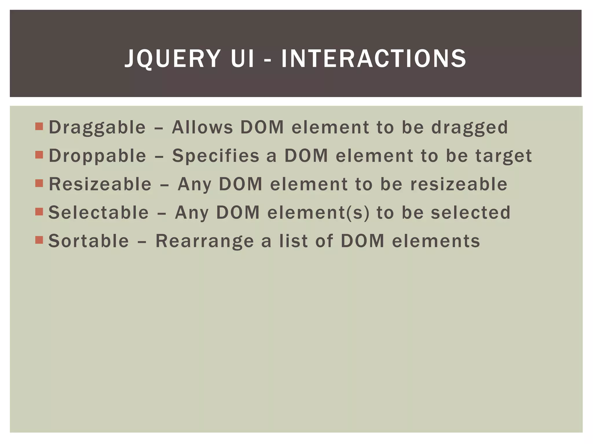 JQUERY UI - INTERACTIONS

 Draggable – Allows DOM element to be dragged
 Droppable – Specifies a DOM element to be target
 Resizeable – Any DOM element to be resizeable
 Selectable – Any DOM element(s) to be selected
 Sortable – Rearrange a list of DOM elements
 