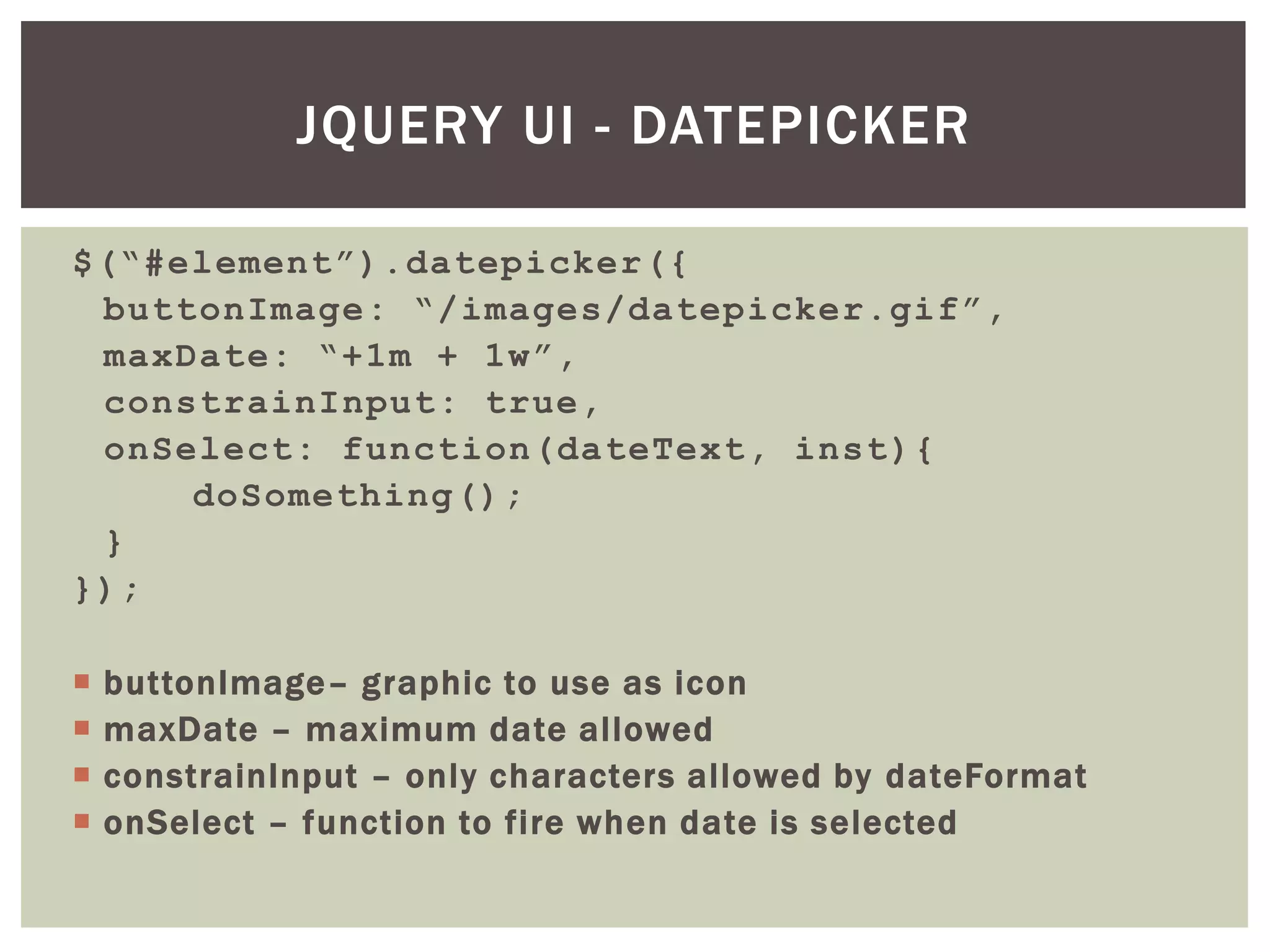 JQUERY UI - DATEPICKER

$(“#element”).datepicker({
 buttonImage: “/images/datepicker.gif”,
 maxDate: “+1m + 1w”,
 constrainInput: true,
 onSelect: function(dateText, inst){
     doSomething();
 }
});

   buttonImage– graphic to use as icon
   maxDate – maximum date allowed
   constrainInput – only characters allowed by dateFormat
   onSelect – function to fire when date is selected
 