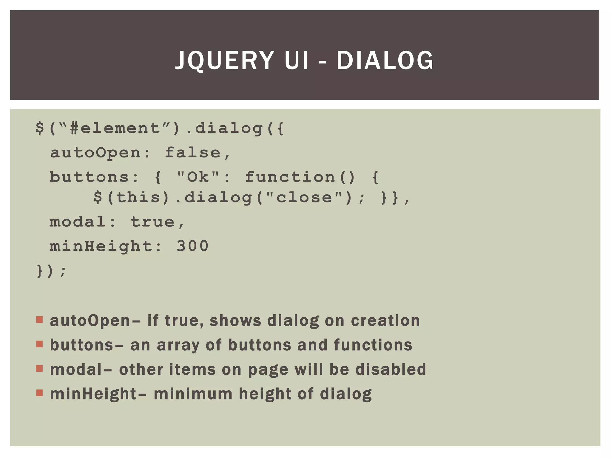 JQUERY UI - DIALOG

$(“#element”).dialog({
 autoOpen: false,
 buttons: { "Ok": function() {
     $(this).dialog("close"); }},
 modal: true,
 minHeight: 300
});

   autoOpen– if true, shows dialog on creation
   buttons– an array of buttons and functions
   modal– other items on page will be disabled
   minHeight– minimum height of dialog
 