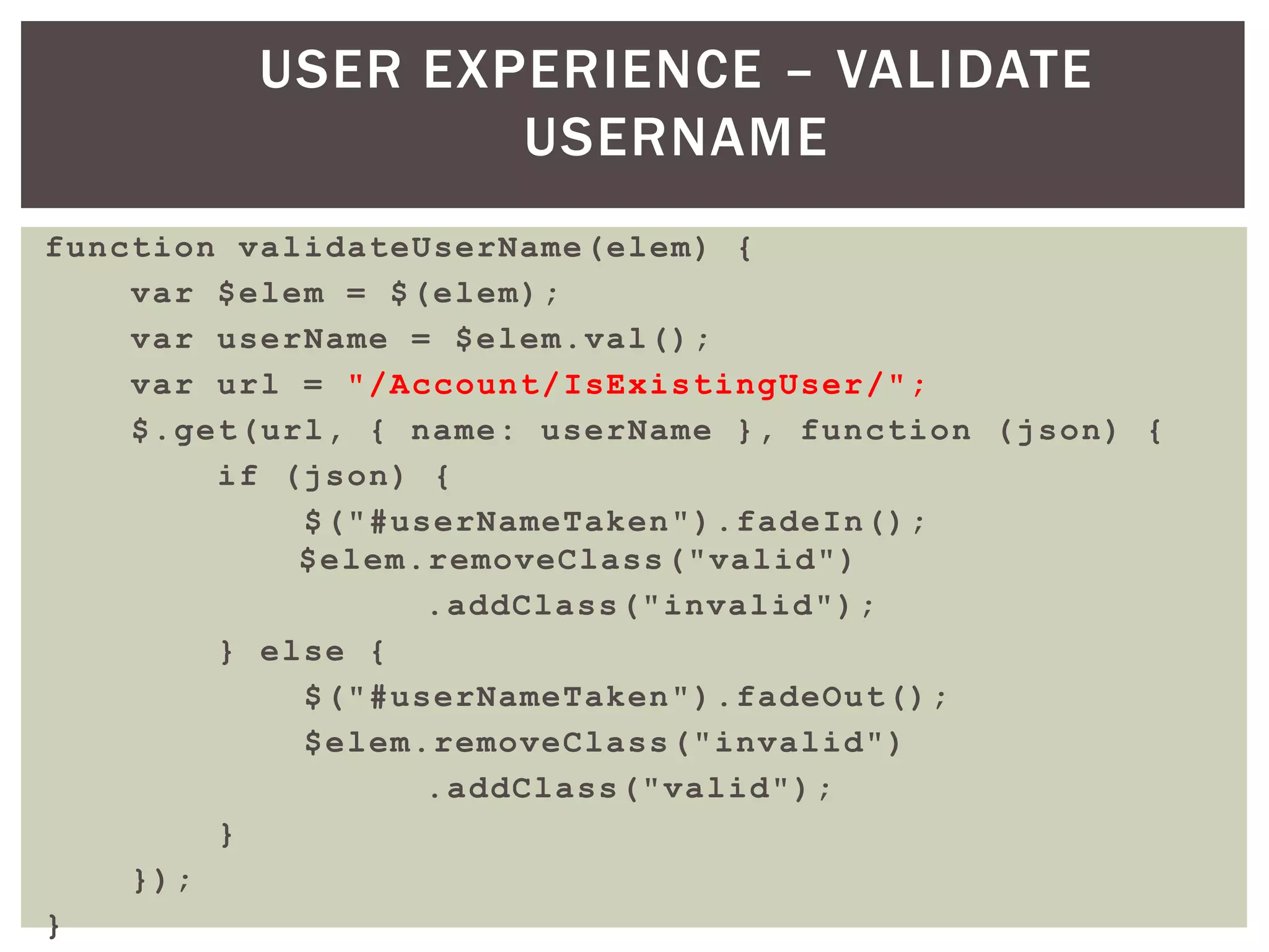 USER EXPERIENCE – VALIDATE
                 USERNAME
function validateUserName(elem) {
    var $elem = $(elem);
    var userName = $elem.val();
    var url = "/Account/IsExistingUser/";
    $.get(url, { name: userName }, function (json) {
        if (json) {
            $("#userNameTaken").fadeIn();
            $elem.removeClass("valid")
                  .addClass("invalid");
        } else {
            $("#userNameTaken").fadeOut();
            $elem.removeClass("invalid")
                  .addClass("valid");
        }
    });
}
 
