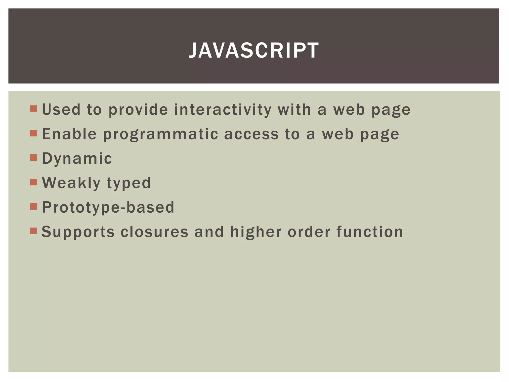 JAVASCRIPT

 Used to provide interactivity with a web page
 Enable programmatic access to a web page
 Dynamic
 Weakly typed
 Prototype-based
 Supports closures and higher order function
 