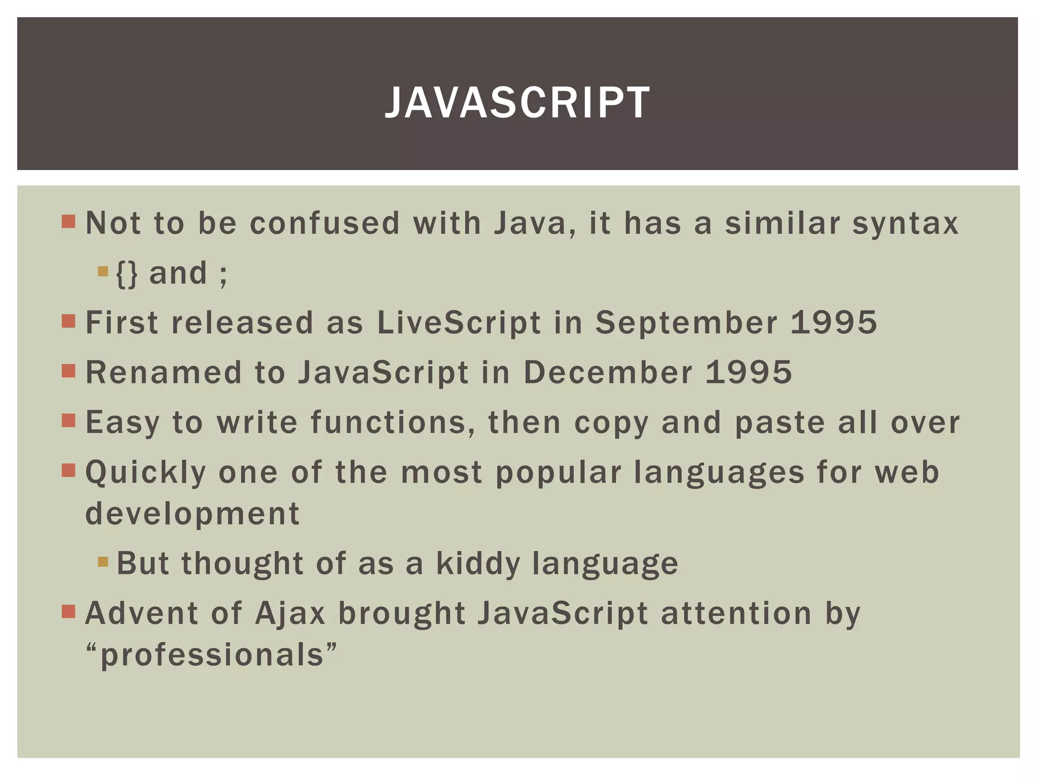 JAVASCRIPT

 Not to be confused with Java, it has a similar syntax
    {} and ;
 First released as LiveScript in September 1995
 Renamed to JavaScript in December 1995
 Easy to write functions, then copy and paste all over
 Quickly one of the most popular languages for web
  development
    But thought of as a kiddy language
 Advent of Ajax brought JavaScript attention by
  “professionals”
 