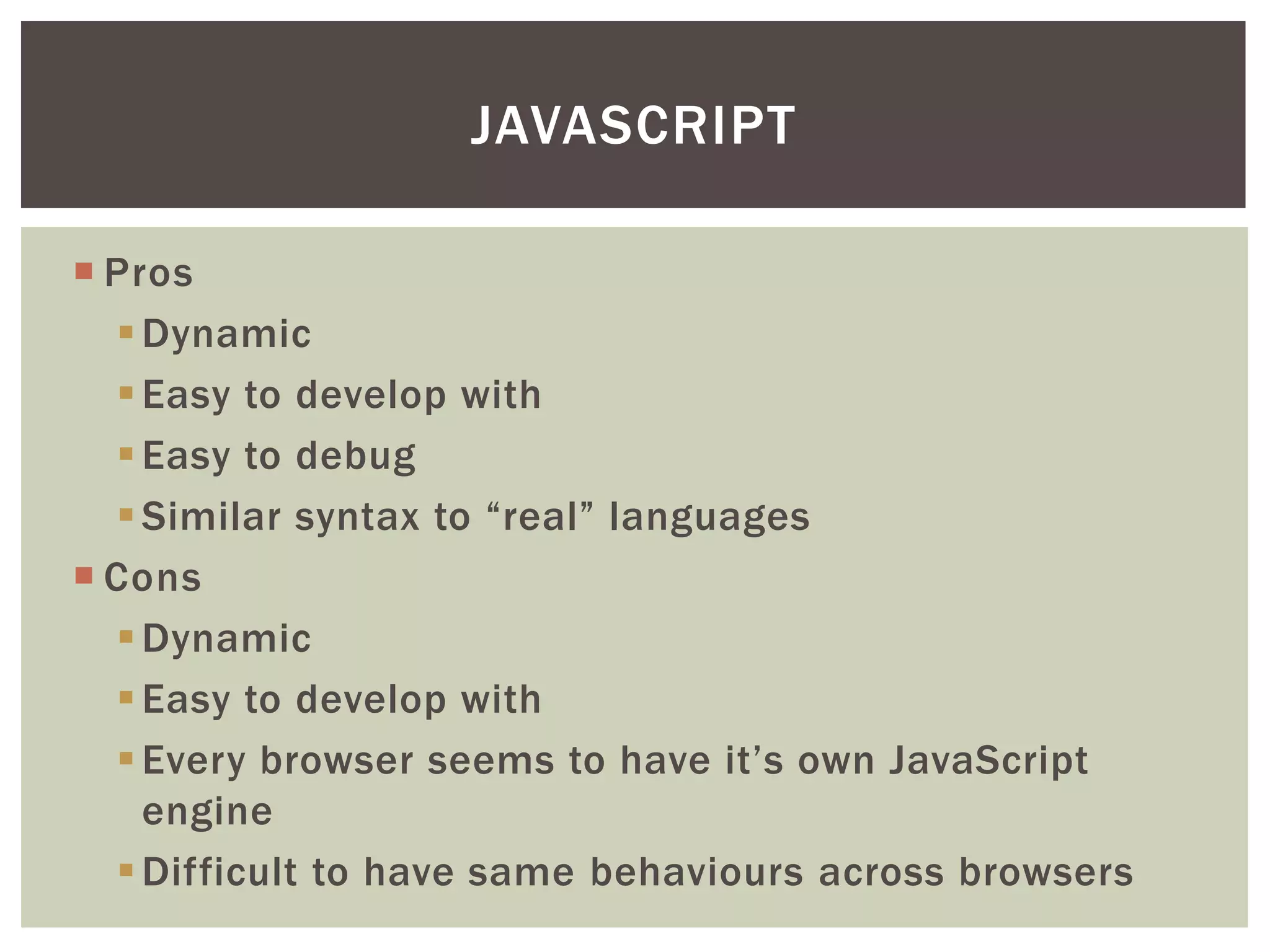 JAVASCRIPT

 Pros
   Dynamic
   Easy to develop with
   Easy to debug
   Similar syntax to “real” languages
 Cons
   Dynamic
   Easy to develop with
   Every browser seems to have it’s own JavaScript
    engine
   Difficult to have same behaviours across browsers
 