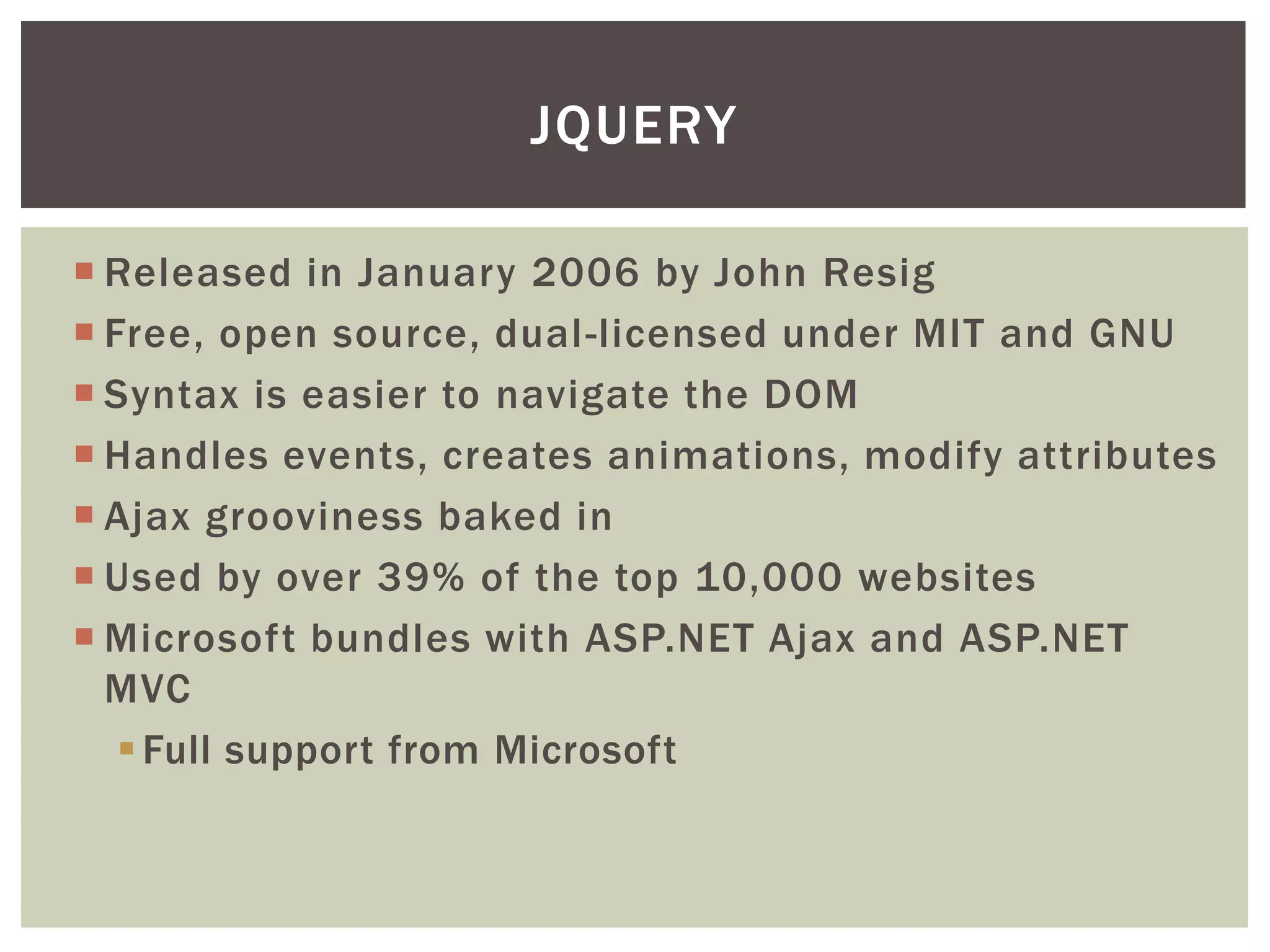 JQUERY

 Released in January 2006 by John Resig
 Free, open source, dual-licensed under MIT and GNU
 Syntax is easier to navigate the DOM
 Handles events, creates animations, modify attributes
 Ajax grooviness baked in
 Used by over 39% of the top 10,000 websites
 Microsoft bundles with ASP.NET Ajax and ASP.NET
  MVC
    Full support from Microsoft
 