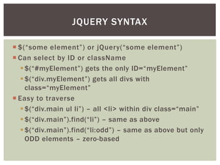 JQUERY SYNTAX

 $(“some element”) or jQuery(“some element”)
 Can select by ID or className
    $(“#myElement”) gets the only ID=“myElement”
    $(“div.myElement”) gets all divs with
     class=“myElement”
 Easy to traverse
    $(“div.main ul li”) – all <li> within div class=“main”
    $(“div.main”).find(“li”) – same as above
    $(“div.main”).find(“li:odd”) – same as above but only
     ODD elements – zero-based
 