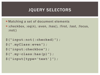 JQUERY SELECTORS

 Matching a set of document elements
 :checkbox, :eq(n), :even, :has(), :first, :last, :focus,
  :not()

$(“input:not(:checked)”);
$(“.myClass:even”);
$(“input:checkbox”);
$(“.my-class:has(p)”);
$(“input[type=„text‟]”);
 